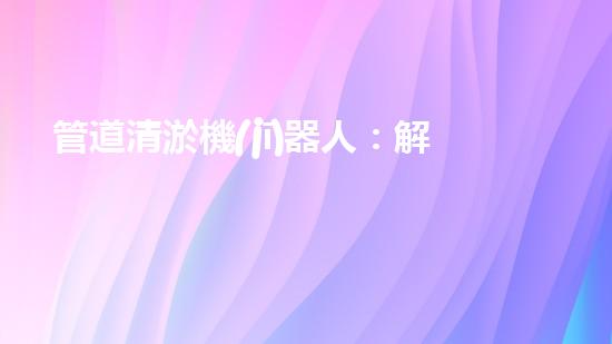 管道清淤機(jī)器人：解放城市下水道的潛力炸彈！